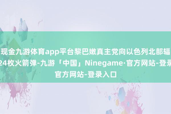 现金九游体育app平台黎巴嫩真主党向以色列北部辐射了24枚火箭弹-九游「中国」Ninegame·官方网站-登录入口