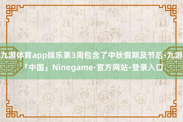 九游体育app娱乐第3周包含了中秋假期及节后-九游「中国」Ninegame·官方网站-登录入口