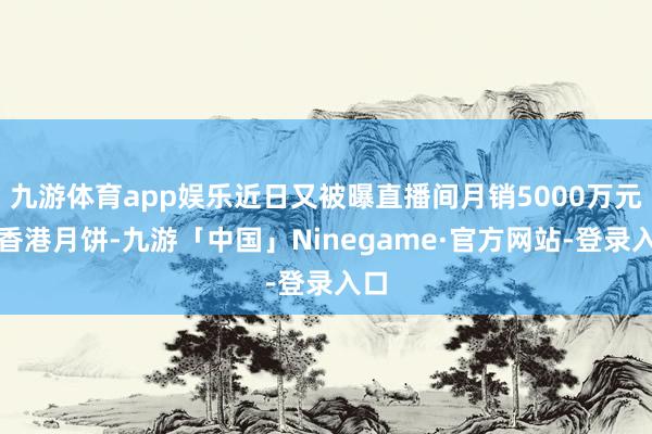 九游体育app娱乐近日又被曝直播间月销5000万元的香港月饼-九游「中国」Ninegame·官方网站-登录入口