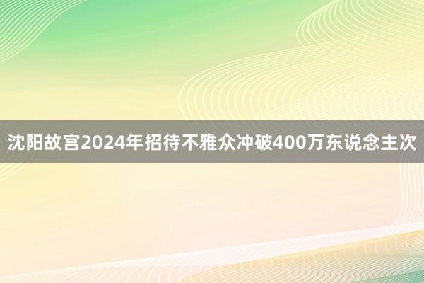 沈阳故宫2024年招待不雅众冲破400万东说念主次