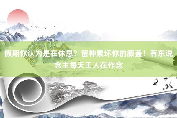 假期你认为是在休息？留神累坏你的膝盖！有东说念主每天王人在作念