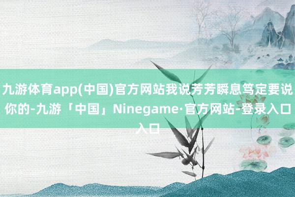 九游体育app(中国)官方网站我说芳芳瞬息笃定要说你的-九游「中国」Ninegame·官方网站-登录入口