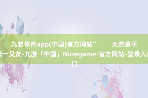 九游体育app(中国)官方网站”        天然是平素一又友-九游「中国」Ninegame·官方网站-登录入口