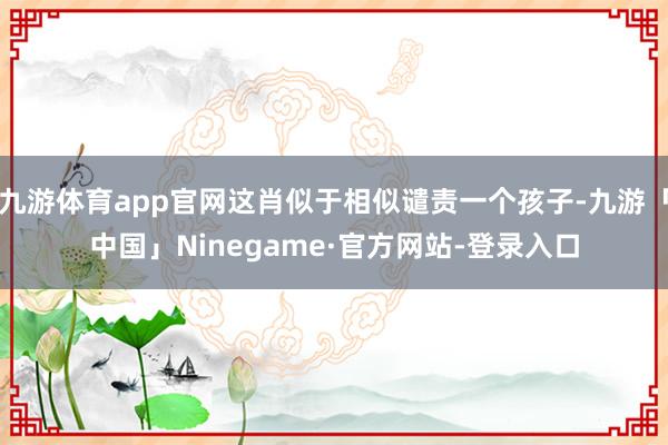 九游体育app官网这肖似于相似谴责一个孩子-九游「中国」Ninegame·官方网站-登录入口