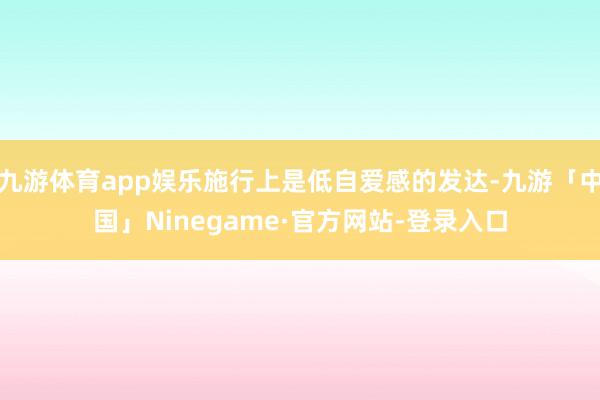 九游体育app娱乐施行上是低自爱感的发达-九游「中国」Ninegame·官方网站-登录入口
