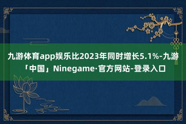 九游体育app娱乐比2023年同时增长5.1%-九游「中国」Ninegame·官方网站-登录入口