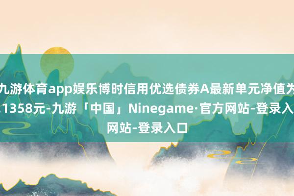九游体育app娱乐博时信用优选债券A最新单元净值为1.1358元-九游「中国」Ninegame·官方网站-登录入口