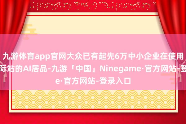 九游体育app官网大众已有起先6万中小企业在使用阿里国际站的AI居品-九游「中国」Ninegame·官方网站-登录入口