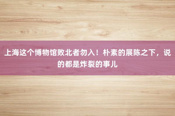 上海这个博物馆败北者勿入！朴素的展陈之下，说的都是炸裂的事儿