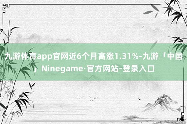 九游体育app官网近6个月高涨1.31%-九游「中国」Ninegame·官方网站-登录入口