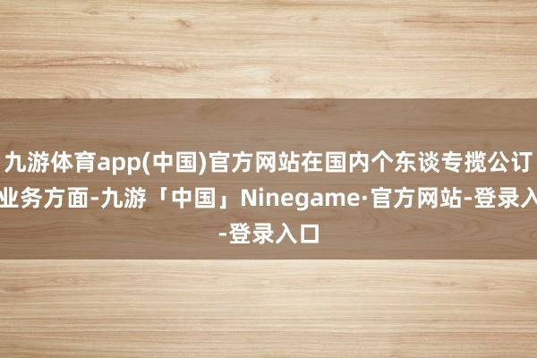 九游体育app(中国)官方网站在国内个东谈专揽公订阅业务方面-九游「中国」Ninegame·官方网站-登录入口