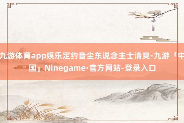 九游体育app娱乐定约音尘东说念主士清爽-九游「中国」Ninegame·官方网站-登录入口