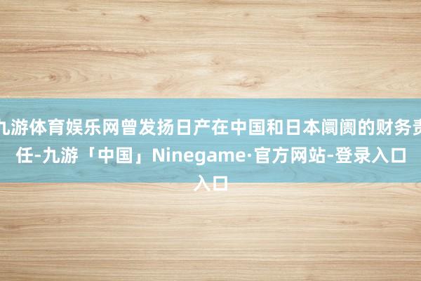 九游体育娱乐网曾发扬日产在中国和日本阛阓的财务责任-九游「中国」Ninegame·官方网站-登录入口