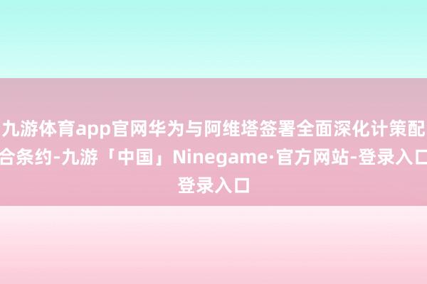 九游体育app官网华为与阿维塔签署全面深化计策配合条约-九游「中国」Ninegame·官方网站-登录入口