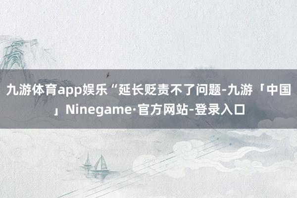 九游体育app娱乐　　“延长贬责不了问题-九游「中国」Ninegame·官方网站-登录入口