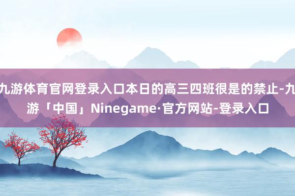九游体育官网登录入口本日的高三四班很是的禁止-九游「中国」Ninegame·官方网站-登录入口