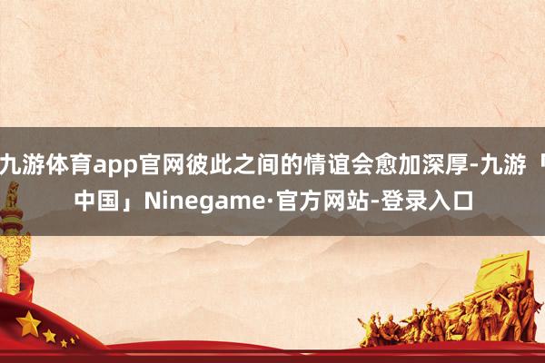 九游体育app官网彼此之间的情谊会愈加深厚-九游「中国」Ninegame·官方网站-登录入口