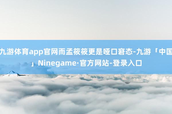 九游体育app官网而孟筱筱更是哑口窘态-九游「中国」Ninegame·官方网站-登录入口