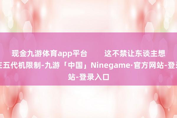 现金九游体育app平台        这不禁让东谈主想考：在五代机限制-九游「中国」Ninegame·官方网站-登录入口