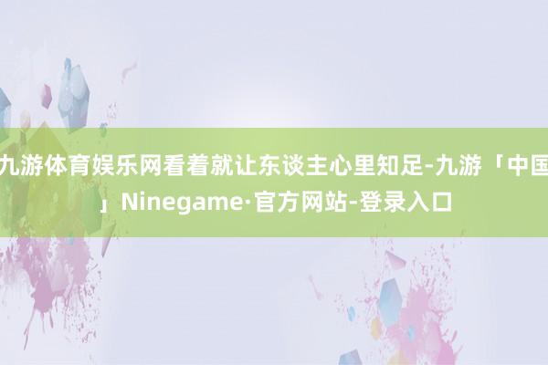 九游体育娱乐网看着就让东谈主心里知足-九游「中国」Ninegame·官方网站-登录入口