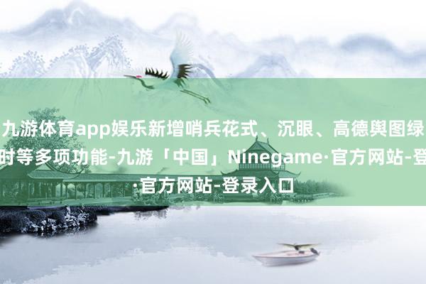 九游体育app娱乐新增哨兵花式、沉眼、高德舆图绿灯倒计时等多项功能-九游「中国」Ninegame·官方网站-登录入口