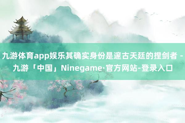 九游体育app娱乐其确实身份是邃古天廷的捏剑者 -九游「中国」Ninegame·官方网站-登录入口