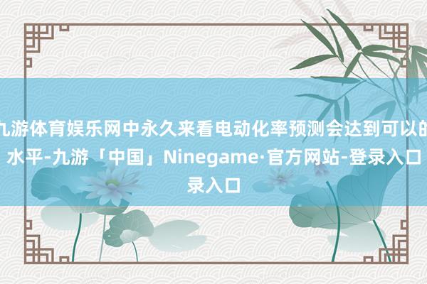 九游体育娱乐网中永久来看电动化率预测会达到可以的水平-九游「中国」Ninegame·官方网站-登录入口