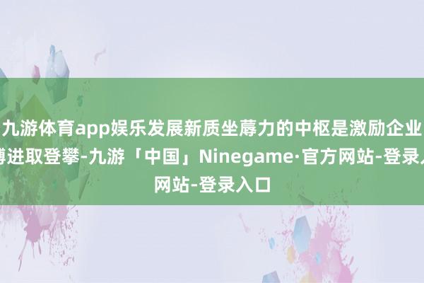 九游体育app娱乐发展新质坐蓐力的中枢是激励企业束缚进取登攀-九游「中国」Ninegame·官方网站-登录入口