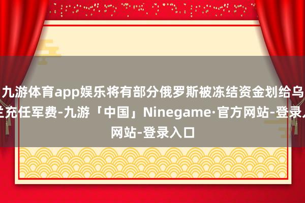 九游体育app娱乐将有部分俄罗斯被冻结资金划给乌克兰充任军费-九游「中国」Ninegame·官方网站-登录入口