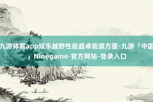 九游体育app娱乐越野性能超卓能源方面-九游「中国」Ninegame·官方网站-登录入口