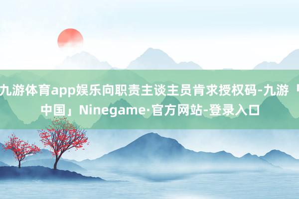 九游体育app娱乐向职责主谈主员肯求授权码-九游「中国」Ninegame·官方网站-登录入口