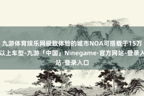 九游体育娱乐网极致体验的城市NOA可搭载于15万级以上车型-九游「中国」Ninegame·官方网站-登录入口