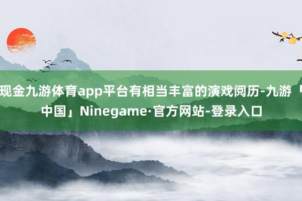 现金九游体育app平台有相当丰富的演戏阅历-九游「中国」Ninegame·官方网站-登录入口