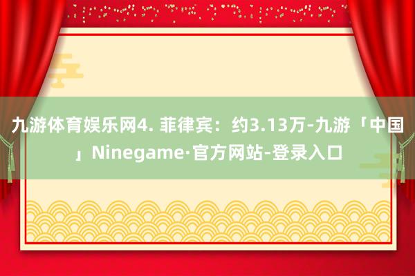 九游体育娱乐网4. 菲律宾：约3.13万-九游「中国」Ninegame·官方网站-登录入口