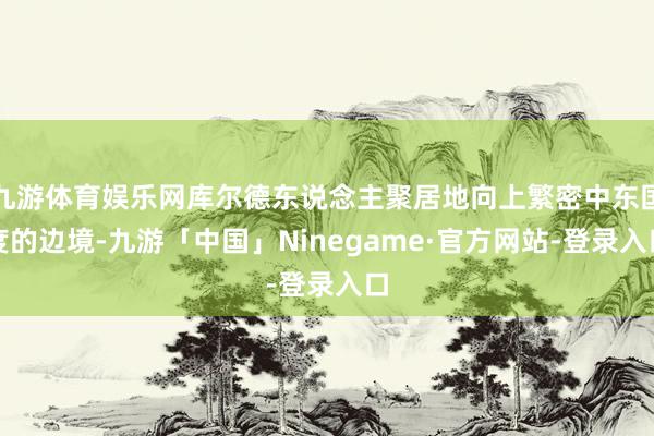 九游体育娱乐网库尔德东说念主聚居地向上繁密中东国度的边境-九游「中国」Ninegame·官方网站-登录入口