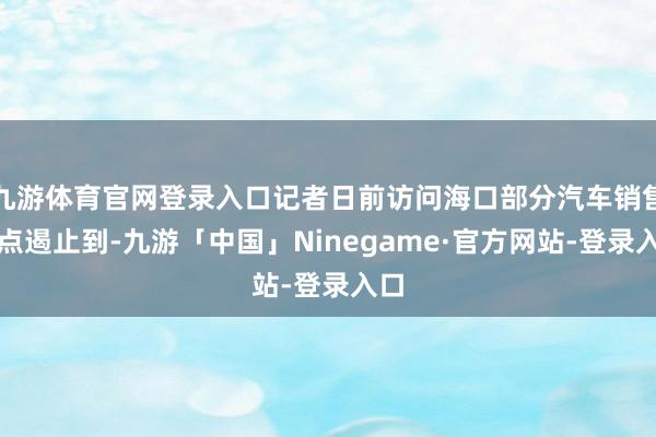 九游体育官网登录入口记者日前访问海口部分汽车销售网点遏止到-九游「中国」Ninegame·官方网站-登录入口