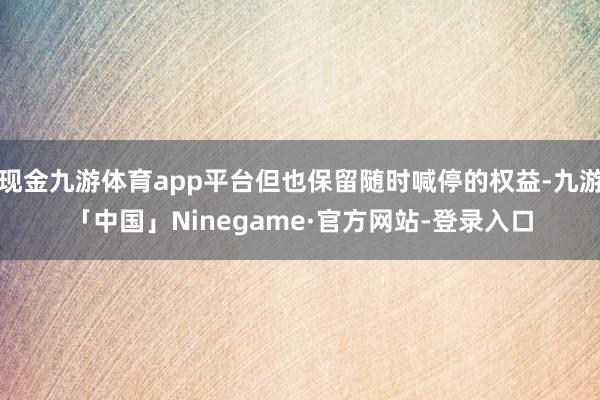 现金九游体育app平台但也保留随时喊停的权益-九游「中国」Ninegame·官方网站-登录入口