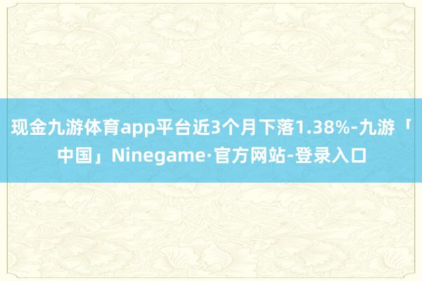 现金九游体育app平台近3个月下落1.38%-九游「中国」Ninegame·官方网站-登录入口