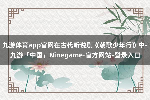 九游体育app官网在古代听说剧《朝歌少年行》中-九游「中国」Ninegame·官方网站-登录入口