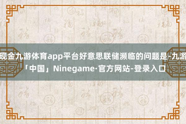 现金九游体育app平台好意思联储濒临的问题是-九游「中国」Ninegame·官方网站-登录入口