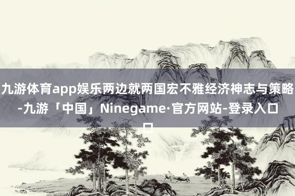 九游体育app娱乐两边就两国宏不雅经济神志与策略-九游「中国」Ninegame·官方网站-登录入口
