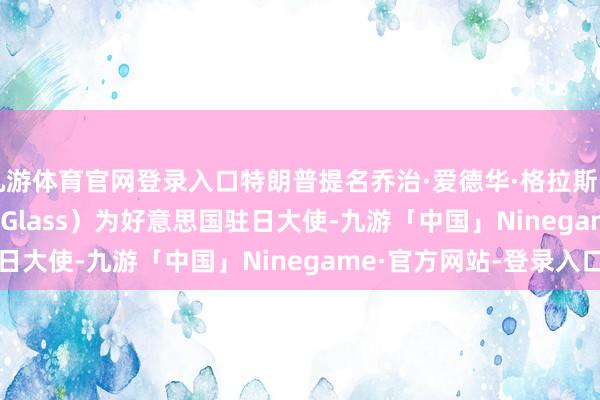 九游体育官网登录入口特朗普提名乔治·爱德华·格拉斯（George Edward Glass）为好意思国驻日大使-九游「中国」Ninegame·官方网站-登录入口