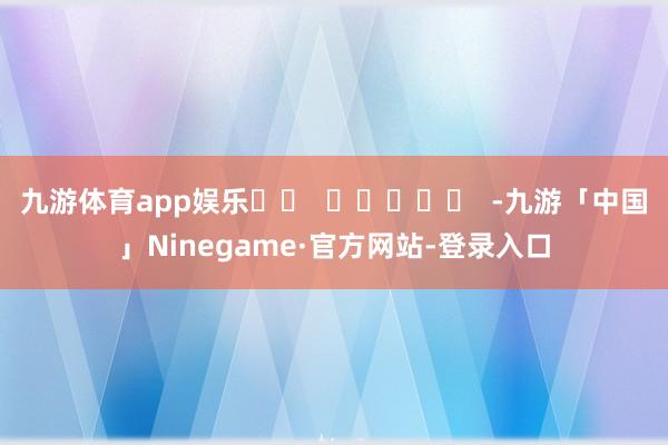 九游体育app娱乐		  					  -九游「中国」Ninegame·官方网站-登录入口