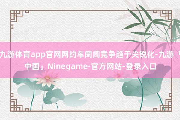 九游体育app官网网约车阛阓竞争趋于尖锐化-九游「中国」Ninegame·官方网站-登录入口
