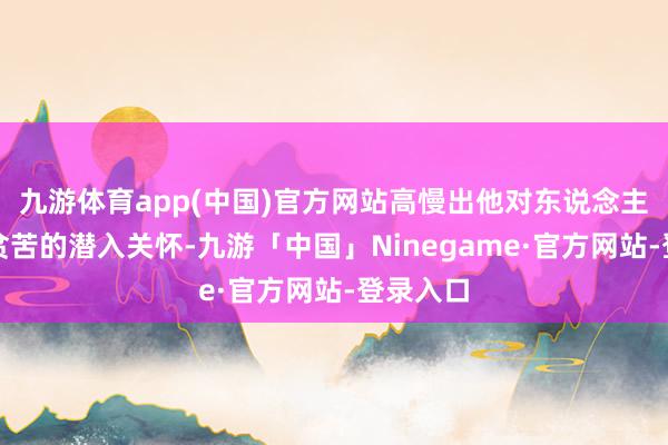 九游体育app(中国)官方网站高慢出他对东说念主民群众贫苦的潜入关怀-九游「中国」Ninegame·官方网站-登录入口