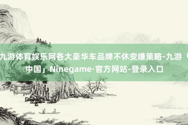九游体育娱乐网各大豪华车品牌不休变嫌策略-九游「中国」Ninegame·官方网站-登录入口
