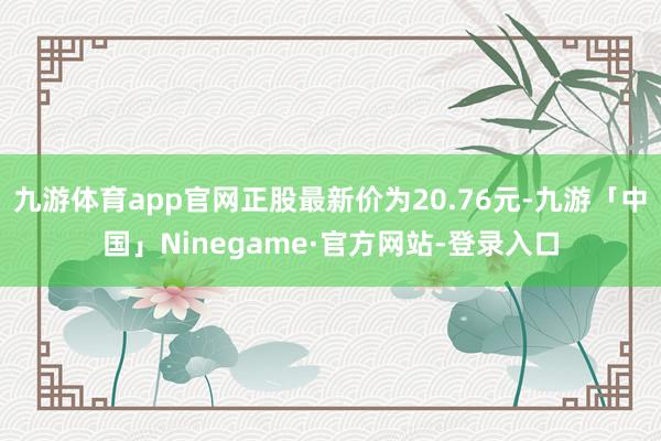 九游体育app官网正股最新价为20.76元-九游「中国」Ninegame·官方网站-登录入口