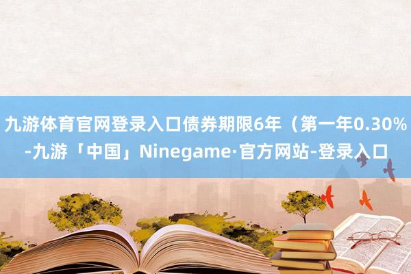 九游体育官网登录入口债券期限6年（第一年0.30%-九游「中国」Ninegame·官方网站-登录入口
