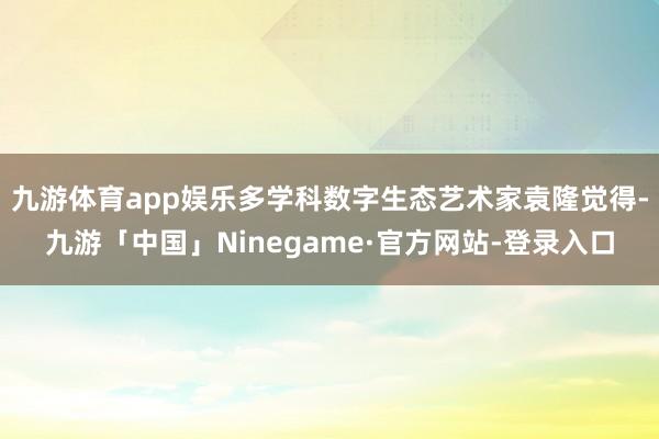九游体育app娱乐多学科数字生态艺术家袁隆觉得-九游「中国」Ninegame·官方网站-登录入口