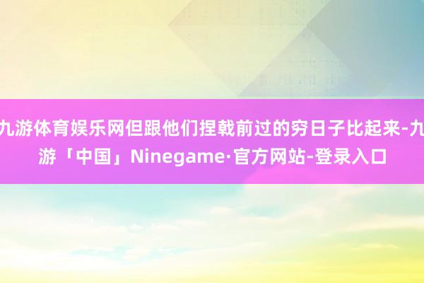 九游体育娱乐网但跟他们捏戟前过的穷日子比起来-九游「中国」Ninegame·官方网站-登录入口